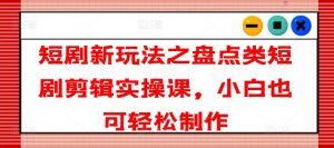 短剧新玩法之盘点类短剧剪辑实操课，小白也可轻松制作|淘骐网赚资源库