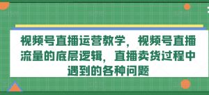 视频号直播运营教学,视频号直播流量的底层逻辑,直播卖货过程中遇到的各种问题|淘骐网赚资源库