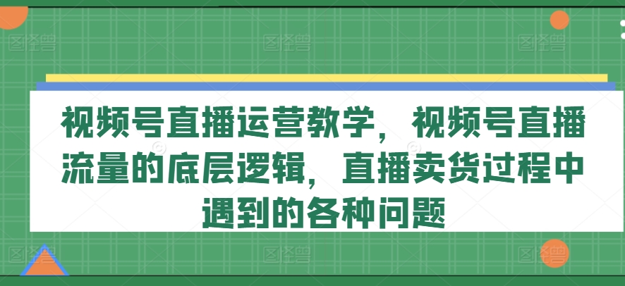 视频号直播运营教学,视频号直播流量的底层逻辑,直播卖货过程中遇到的各种问题|淘骐网赚资源库