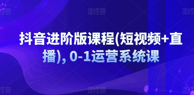 抖音进阶版课程(短视频+直播), 0-1运营系统课|淘骐网赚资源库