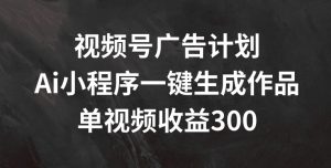 视频号广告计划,AI小程序一键生成作品, 单视频收益300+【揭秘】|淘骐网赚资源库
