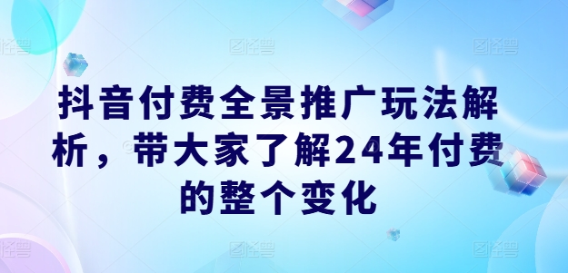 抖音付费全景推广玩法解析,带大家了解24年付费的整个变化|淘骐网赚资源库