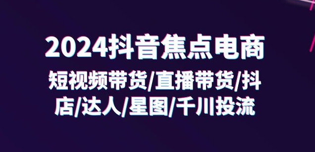 2024抖音焦点电商:短视频带货/直播带货/抖店/达人/星图/千川投流/32节课|淘骐网赚资源库