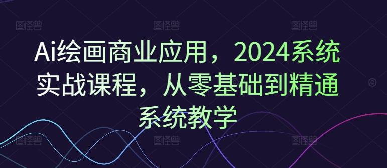 Ai绘画商业应用,2024系统实战课程,从零基础到精通系统教学|淘骐网赚资源库