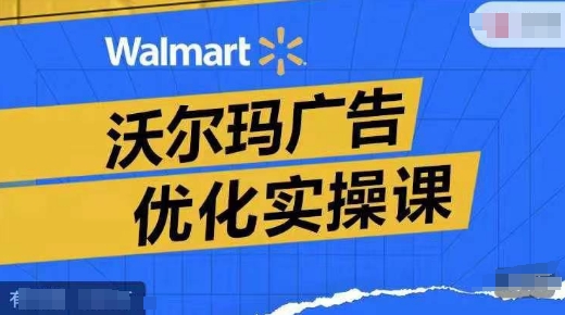 沃尔玛广告优化实操课,广告报告实操讲解,广告如何提高转化和ROAS等|淘骐网赚资源库