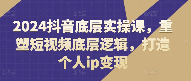 2024抖音底层实操课,重塑短视频底层逻辑,打造个人ip变现|淘骐网赚资源库