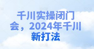 千川实操闭门会，2024年千川新打法|淘骐网赚资源库