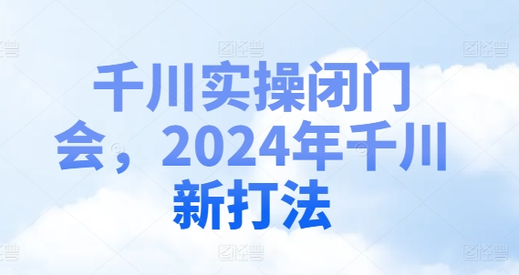 千川实操闭门会，2024年千川新打法|淘骐网赚资源库