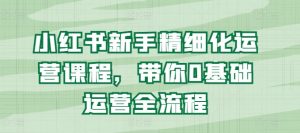 小红书新手精细化运营课程,带你0基础运营全流程|淘骐网赚资源库
