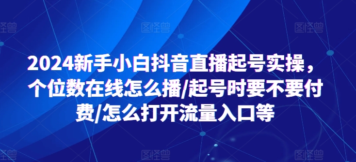 2024新手小白抖音直播起号实操,个位数在线怎么播/起号时要不要付费/怎么打开流量入口等|淘骐网赚资源库