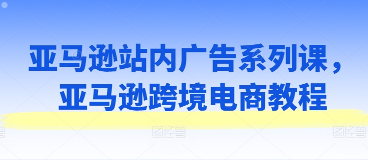 亚马逊站内广告系列课,亚马逊跨境电商教程|淘骐网赚资源库