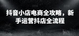 抖音小店电商全攻略,新手运营抖店全流程|淘骐网赚资源库