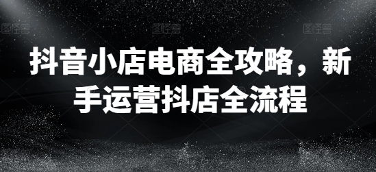 抖音小店电商全攻略,新手运营抖店全流程|淘骐网赚资源库