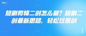 短剧剪辑二创怎么做?短剧二创最新思路,轻松过原创|淘骐网赚资源库