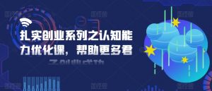 扎实创业系列之认知能力优化课,帮助更多君子创业成功|淘骐网赚资源库