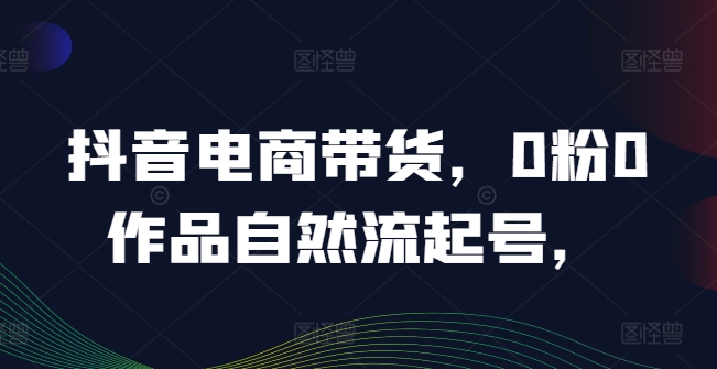 抖音电商带货,0粉0作品自然流起号,热销20多万人的抖音课程的经验分享|淘骐网赚资源库