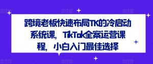 跨境老板快速布局TK的冷启动系统课,TikTok全案运营课程,小白入门最佳选择|淘骐网赚资源库