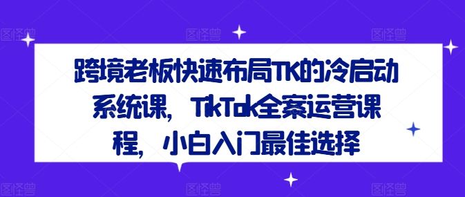 跨境老板快速布局TK的冷启动系统课,TikTok全案运营课程,小白入门最佳选择|淘骐网赚资源库