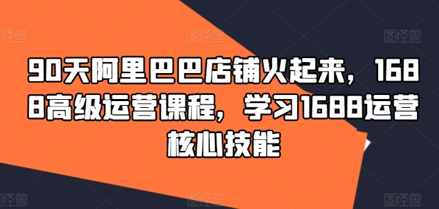 90天阿里巴巴店铺火起来，1688高级运营课程，学习1688运营核心技能|淘骐网赚资源库