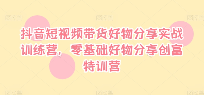 抖音短视频带货好物分享实战训练营，零基础好物分享创富特训营|淘骐网赚资源库
