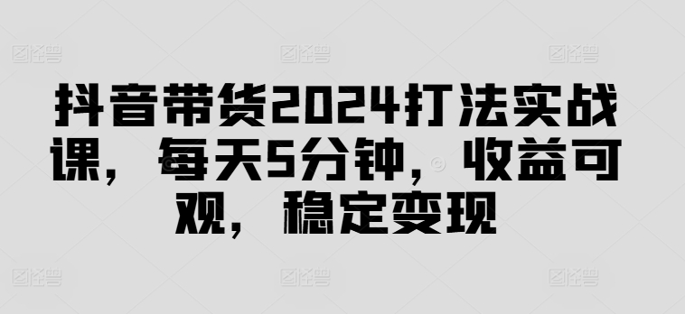 抖音带货2024打法实战课,每天5分钟,收益可观,稳定变现【揭秘】|淘骐网赚资源库