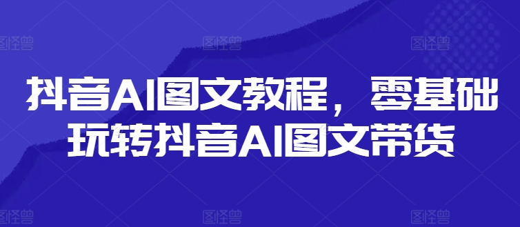 抖音AI图文教程，零基础玩转抖音AI图文带货|淘骐网赚资源库