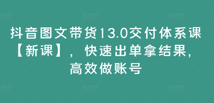 抖音图文带货13.0交付体系课【新课】,快速出单拿结果,高效做账号|淘骐网赚资源库