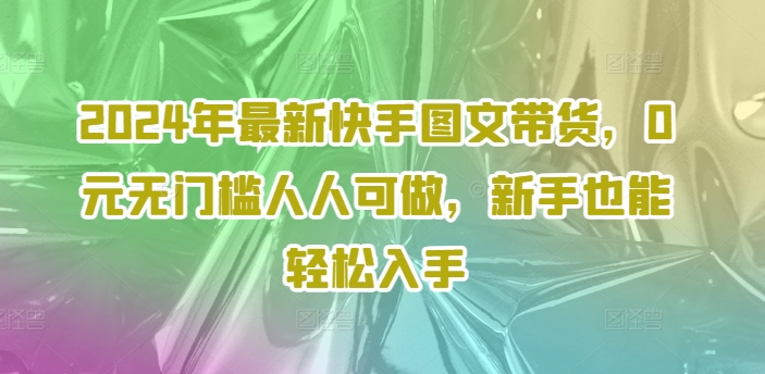 2024年最新快手图文带货，0元无门槛人人可做，新手也能轻松入手|淘骐网赚资源库