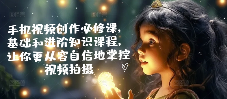手机视频创作必修课,基础和进阶知识课程,让你更从容自信地掌控视频拍摄|淘骐网赚资源库