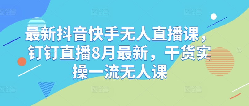最新抖音快手无人直播课,钉钉直播8月最新,干货实操一流无人课|淘骐网赚资源库