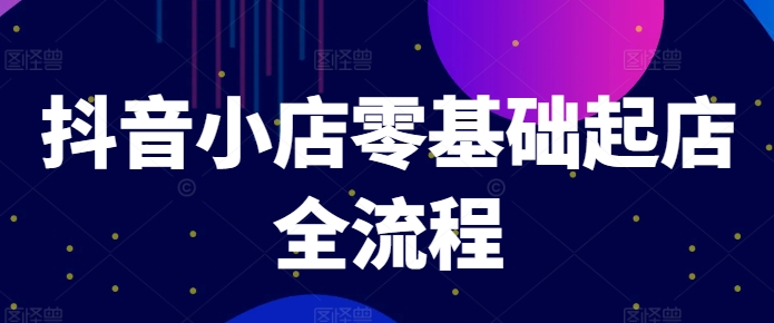 抖音小店零基础起店全流程,快速打造单品爆款技巧、商品卡引流模式与推流算法等|淘骐网赚资源库