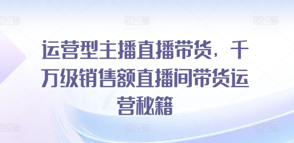 运营型主播直播带货,千万级销售额直播间带货运营秘籍|淘骐网赚资源库