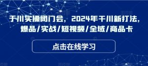 千川实操闭门会,2024年干川新打法,爆品/实战/短视频/全域/商品卡|淘骐网赚资源库