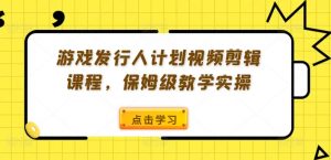 游戏发行人计划视频剪辑课程，保姆级教学实操|淘骐网赚资源库