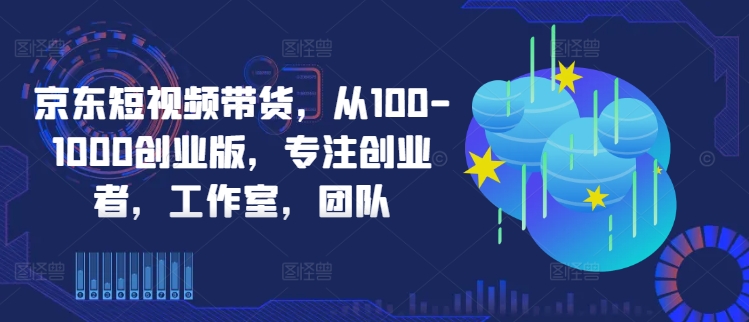 京东短视频带货,从100-1000创业版,专注创业者,工作室,团队|淘骐网赚资源库