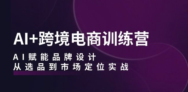 AI+跨境电商训练营：AI赋能品牌设计，从选品到市场定位实战|淘骐网赚资源库