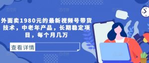 外面卖1980元的最新视频号带货技术，中老年产品，长期稳定项目，每个月几万|淘骐网赚资源库