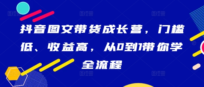 抖音图文带货成长营,门槛低、收益高,从0到1带你学全流程|淘骐网赚资源库