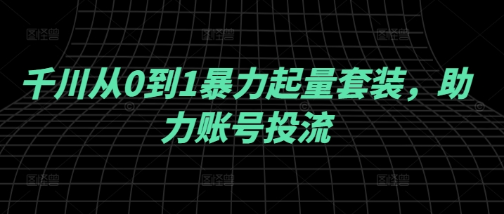 千川从0到1暴力起量套装,助力账号投流|淘骐网赚资源库
