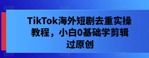 TikTok海外短剧去重实操教程,小白0基础学剪辑过原创|淘骐网赚资源库