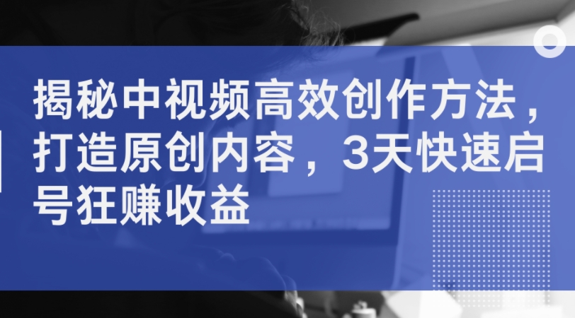 揭秘中视频高效创作方法,打造原创内容,3天快速启号狂赚收益|淘骐网赚资源库