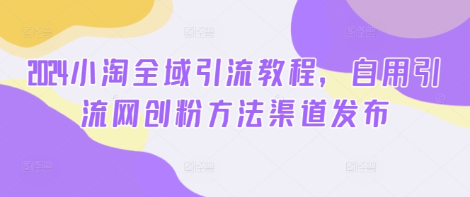 2024小淘全域引流教程,自用引流网创粉方法渠道发布|淘骐网赚资源库