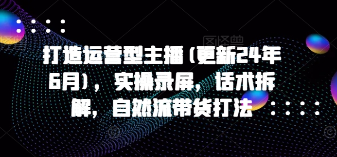 打造运营型主播(更新24年10月),实操录屏,话术拆解,自然流带货打法-第一资源库