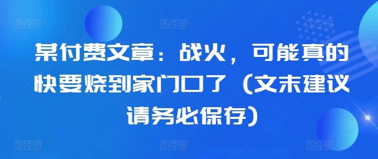 某付费文章:战火,可能真的快要烧到家门口了 (文末建议请务必保存)|淘骐网赚资源库