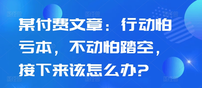 某付费文章:行动怕亏本,不动怕踏空,接下来该怎么办?|淘骐网赚资源库