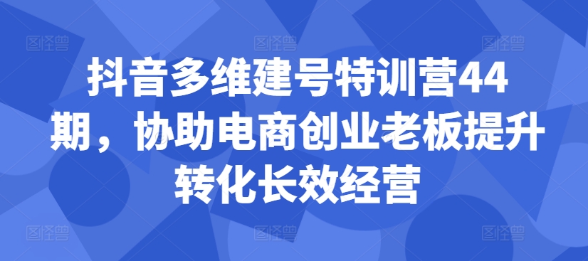 抖音多维建号特训营44期,协助电商创业老板提升转化长效经营|淘骐网赚资源库