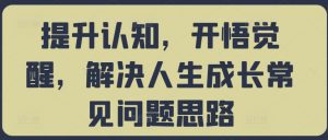 提升认知,开悟觉醒,解决人生成长常见问题思路|淘骐网赚资源库