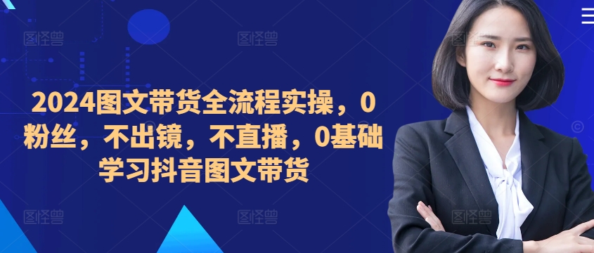 2024图文带货全流程实操,0粉丝,不出镜,不直播,0基础学习抖音图文带货|淘骐网赚资源库