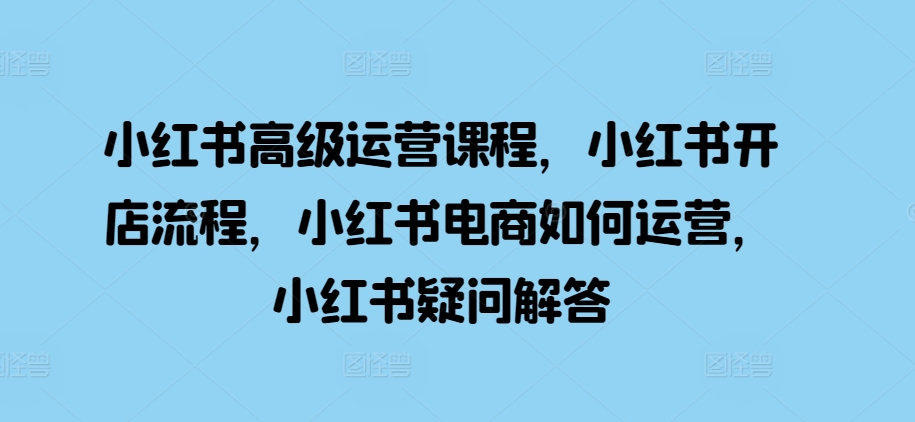 小红书高级运营课程,小红书开店流程,小红书电商如何运营,小红书疑问解答|淘骐网赚资源库