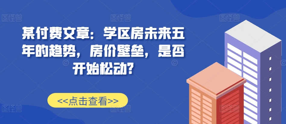 某付费文章:学区房未来五年的趋势,房价壁垒,是否开始松动?|淘骐网赚资源库